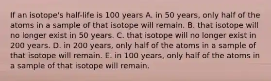 If an isotope's half-life is 100 years A. in 50 years, only half of the atoms in a sample of that isotope will remain. B. that isotope will no longer exist in 50 years. C. that isotope will no longer exist in 200 years. D. in 200 years, only half of the atoms in a sample of that isotope will remain. E. in 100 years, only half of the atoms in a sample of that isotope will remain.