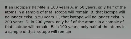 If an isotope's half-life is 100 years A. in 50 years, only half of the atoms in a sample of that isotope will remain. B. that isotope will no longer exist in 50 years. C. that isotope will no longer exist in 200 years. D. in 200 years, only half of the atoms in a sample of that isotope will remain. E. in 100 years, only half of the atoms in a sample of that isotope will remain