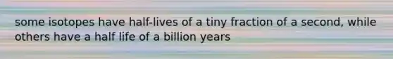 some isotopes have half-lives of a tiny fraction of a second, while others have a half life of a billion years