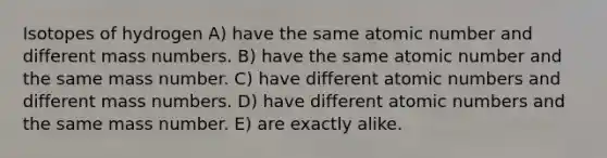 Isotopes of hydrogen A) have the same atomic number and different mass numbers. B) have the same atomic number and the same mass number. C) have different atomic numbers and different mass numbers. D) have different atomic numbers and the same mass number. E) are exactly alike.