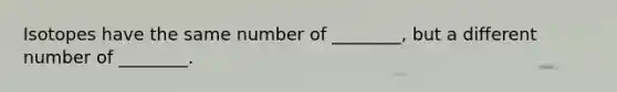 Isotopes have the same number of ________, but a different number of ________.