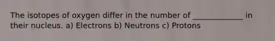 The isotopes of oxygen differ in the number of _____________ in their nucleus. a) Electrons b) Neutrons c) Protons