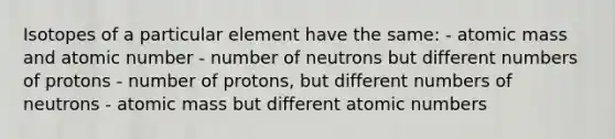 Isotopes of a particular element have the same: - atomic mass and atomic number - number of neutrons but different numbers of protons - number of protons, but different numbers of neutrons - atomic mass but different atomic numbers