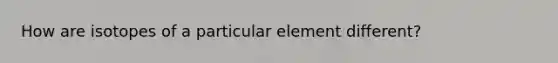 How are isotopes of a particular element different?