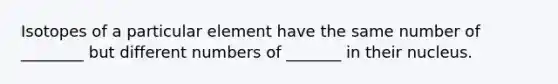 Isotopes of a particular element have the same number of ________ but different numbers of _______ in their nucleus.