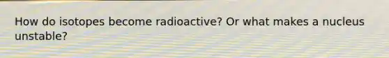 How do isotopes become radioactive? Or what makes a nucleus unstable?