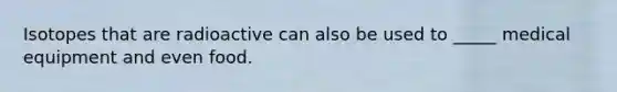 Isotopes that are radioactive can also be used to _____ medical equipment and even food.