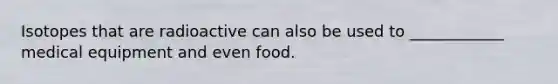 Isotopes that are radioactive can also be used to ____________ medical equipment and even food.