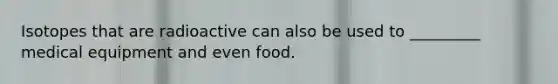 Isotopes that are radioactive can also be used to _________ medical equipment and even food.