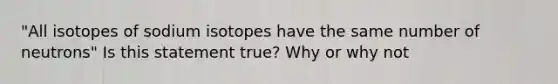 "All isotopes of sodium isotopes have the same number of neutrons" Is this statement true? Why or why not