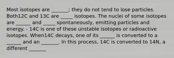 Most isotopes are _______; they do not tend to lose particles. Both12C and 13C are _____ isotopes. The nuclei of some isotopes are ______ and _____ spontaneously, emitting particles and energy. - 14C is one of these unstable isotopes or radioactive isotopes. When14C decays, one of its ______ is converted to a ______ and an _______. In this process, 14C is converted to 14N, a different _______