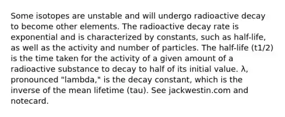 Some isotopes are unstable and will undergo radioactive decay to become other elements. The radioactive decay rate is exponential and is characterized by constants, such as half-life, as well as the activity and number of particles. The half-life (t1/2) is the time taken for the activity of a given amount of a radioactive substance to decay to half of its initial value. λ, pronounced "lambda," is the decay constant, which is the inverse of the mean lifetime (tau). See jackwestin.com and notecard.