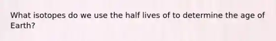 What isotopes do we use the half lives of to determine <a href='https://www.questionai.com/knowledge/kgi0WII0vt-the-age-of-earth' class='anchor-knowledge'>the age of earth</a>?