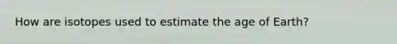 How are isotopes used to estimate <a href='https://www.questionai.com/knowledge/kgi0WII0vt-the-age-of-earth' class='anchor-knowledge'>the age of earth</a>?
