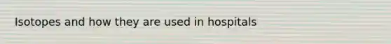 Isotopes and how they are used in hospitals