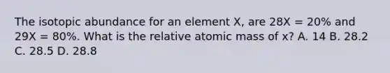 The isotopic abundance for an element X, are 28X = 20% and 29X = 80%. What is the relative atomic mass of x? A. 14 B. 28.2 C. 28.5 D. 28.8