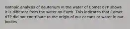 Isotopic analysis of deuterium in the water of Comet 67P shows it is different from the water on Earth. This indicates that Comet 67P did not contribute to the origin of our oceans or water in our bodies