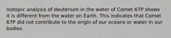 Isotopic analysis of deuterium in the water of Comet 67P shows it is different from the water on Earth. This indicates that Comet 67P did not contribute to the origin of our oceans or water in our bodies