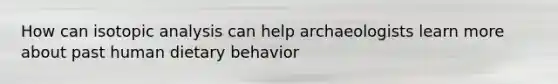 How can isotopic analysis can help archaeologists learn more about past human dietary behavior