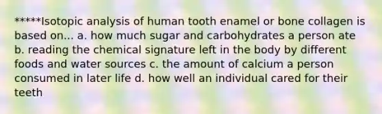 *****Isotopic analysis of human tooth enamel or bone collagen is based on... a. how much sugar and carbohydrates a person ate b. reading the chemical signature left in the body by different foods and water sources c. the amount of calcium a person consumed in later life d. how well an individual cared for their teeth