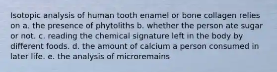 Isotopic analysis of human tooth enamel or bone collagen relies on a. the presence of phytoliths b. whether the person ate sugar or not. c. reading the chemical signature left in the body by different foods. d. the amount of calcium a person consumed in later life. e. the analysis of microremains