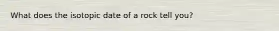 What does the isotopic date of a rock tell you?