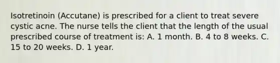 Isotretinoin (Accutane) is prescribed for a client to treat severe cystic acne. The nurse tells the client that the length of the usual prescribed course of treatment is: A. 1 month. B. 4 to 8 weeks. C. 15 to 20 weeks. D. 1 year.