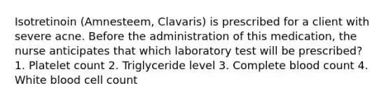 Isotretinoin (Amnesteem, Clavaris) is prescribed for a client with severe acne. Before the administration of this medication, the nurse anticipates that which laboratory test will be prescribed? 1. Platelet count 2. Triglyceride level 3. Complete blood count 4. White blood cell count