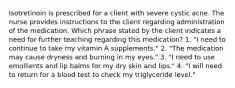 Isotretinoin is prescribed for a client with severe cystic acne. The nurse provides instructions to the client regarding administration of the medication. Which phrase stated by the client indicates a need for further teaching regarding this medication? 1. "I need to continue to take my vitamin A supplements." 2. "The medication may cause dryness and burning in my eyes." 3. "I need to use emollients and lip balms for my dry skin and lips." 4. "I will need to return for a blood test to check my triglyceride level."