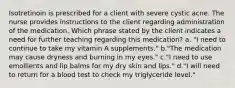 Isotretinoin is prescribed for a client with severe cystic acne. The nurse provides instructions to the client regarding administration of the medication. Which phrase stated by the client indicates a need for further teaching regarding this medication? a. "I need to continue to take my vitamin A supplements." b."The medication may cause dryness and burning in my eyes." c."I need to use emollients and lip balms for my dry skin and lips." d."I will need to return for a blood test to check my triglyceride level."