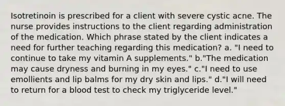 Isotretinoin is prescribed for a client with severe cystic acne. The nurse provides instructions to the client regarding administration of the medication. Which phrase stated by the client indicates a need for further teaching regarding this medication? a. "I need to continue to take my vitamin A supplements." b."The medication may cause dryness and burning in my eyes." c."I need to use emollients and lip balms for my dry skin and lips." d."I will need to return for a blood test to check my triglyceride level."