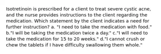 Isotretinoin is prescribed for a client to treat severe cystic acne, and the nurse provides instructions to the client regarding the medication. Which statement by the client indicates a need for further instruction? a. "I need to take the medication with food." b."I will be taking the medication twice a day." c."I will need to take the medication for 15 to 20 weeks." d."I cannot crush or chew the tablets if I have difficulty swallowing them whole."