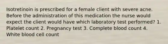 Isotretinoin is prescribed for a female client with severe acne. Before the administration of this medication the nurse would expect the client would have which laboratory test performed? 1. Platelet count 2. Pregnancy test 3. Complete blood count 4. White blood cell count