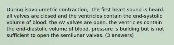 During isovolumetric contraction,. the first heart sound is heard. all valves are closed and the ventricles contain the end-systolic volume of blood. the AV valves are open. the ventricles contain the end-diastolic volume of blood. pressure is building but is not sufficient to open the semilunar valves. (3 answers)