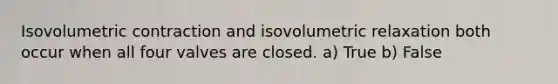 Isovolumetric contraction and isovolumetric relaxation both occur when all four valves are closed. a) True b) False