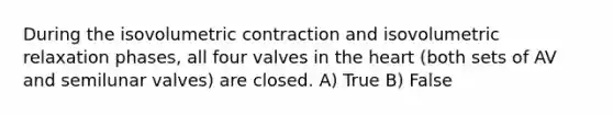 During the isovolumetric contraction and isovolumetric relaxation phases, all four valves in <a href='https://www.questionai.com/knowledge/kya8ocqc6o-the-heart' class='anchor-knowledge'>the heart</a> (both sets of AV and semilunar valves) are closed. A) True B) False