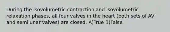 During the isovolumetric contraction and isovolumetric relaxation phases, all four valves in the heart (both sets of AV and semilunar valves) are closed. A)True B)False