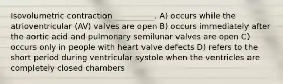 Isovolumetric contraction __________. A) occurs while the atrioventricular (AV) valves are open B) occurs immediately after the aortic acid and pulmonary semilunar valves are open C) occurs only in people with heart valve defects D) refers to the short period during ventricular systole when the ventricles are completely closed chambers