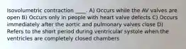 Isovolumetric contraction ____. A) Occurs while the AV valves are open B) Occurs only in people with heart valve defects C) Occurs immediately after the aortic and pulmonary valves close D) Refers to the short period during ventricular systole when the ventricles are completely closed chambers