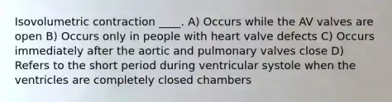 Isovolumetric contraction ____. A) Occurs while the AV valves are open B) Occurs only in people with heart valve defects C) Occurs immediately after the aortic and pulmonary valves close D) Refers to the short period during ventricular systole when the ventricles are completely closed chambers