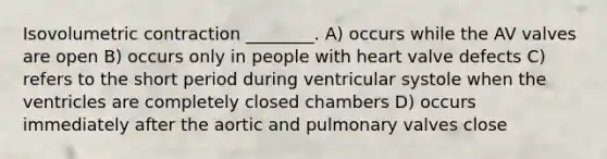 Isovolumetric contraction ________. A) occurs while the AV valves are open B) occurs only in people with heart valve defects C) refers to the short period during ventricular systole when the ventricles are completely closed chambers D) occurs immediately after the aortic and pulmonary valves close