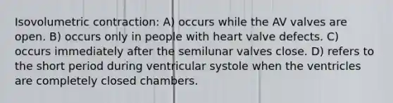 Isovolumetric contraction: A) occurs while the AV valves are open. B) occurs only in people with heart valve defects. C) occurs immediately after the semilunar valves close. D) refers to the short period during ventricular systole when the ventricles are completely closed chambers.