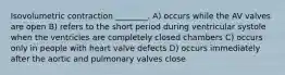 Isovolumetric contraction ________. A) occurs while the AV valves are open B) refers to the short period during ventricular systole when the ventricles are completely closed chambers C) occurs only in people with heart valve defects D) occurs immediately after the aortic and pulmonary valves close