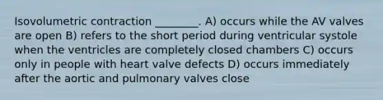 Isovolumetric contraction ________. A) occurs while the AV valves are open B) refers to the short period during ventricular systole when the ventricles are completely closed chambers C) occurs only in people with heart valve defects D) occurs immediately after the aortic and pulmonary valves close