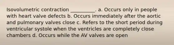 Isovolumetric contraction __________. a. Occurs only in people with heart valve defects b. Occurs immediately after the aortic and pulmonary valves close c. Refers to the short period during ventricular systole when the ventricles are completely close chambers d. Occurs while the AV valves are open