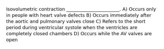 Isovolumetric contraction _______________________. A) Occurs only in people with heart valve defects B) Occurs immediately after the aortic and pulmonary valves close C) Refers to the short period during ventricular systole when the ventricles are completely closed chambers D) Occurs while the AV valves are open