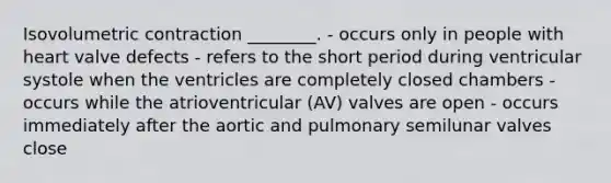 Isovolumetric contraction ________. - occurs only in people with heart valve defects - refers to the short period during ventricular systole when the ventricles are completely closed chambers - occurs while the atrioventricular (AV) valves are open - occurs immediately after the aortic and pulmonary semilunar valves close