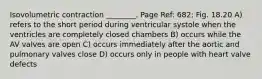 Isovolumetric contraction ________. Page Ref: 682; Fig. 18.20 A) refers to the short period during ventricular systole when the ventricles are completely closed chambers B) occurs while the AV valves are open C) occurs immediately after the aortic and pulmonary valves close D) occurs only in people with heart valve defects