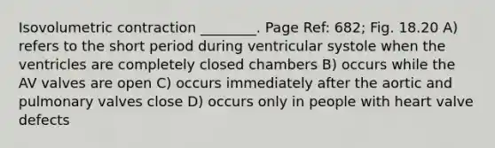 Isovolumetric contraction ________. Page Ref: 682; Fig. 18.20 A) refers to the short period during ventricular systole when the ventricles are completely closed chambers B) occurs while the AV valves are open C) occurs immediately after the aortic and pulmonary valves close D) occurs only in people with heart valve defects