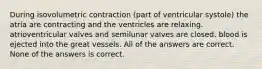 During isovolumetric contraction (part of ventricular systole) the atria are contracting and the ventricles are relaxing. atrioventricular valves and semilunar valves are closed. blood is ejected into the great vessels. All of the answers are correct. None of the answers is correct.